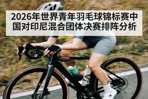 2026年世界青年羽毛球锦标赛中国对印尼混合团体决赛排阵分析